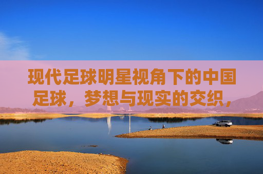 现代足球明星视角下的中国足球，梦想与现实的交织，足球明星视角下的中国足球，梦想与现实的交织