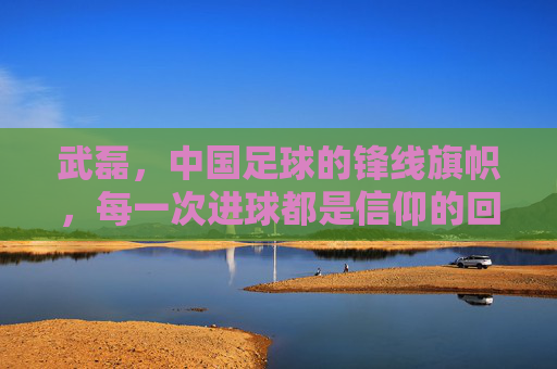 武磊,中国足球的锋线旗帜,每一次进球都是信仰的回响,武磊,中国足球锋线的信仰回响