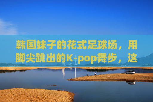 韩国妹子的花式足球场,用脚尖跳出的K-pop舞步,这谁顶得住啊!