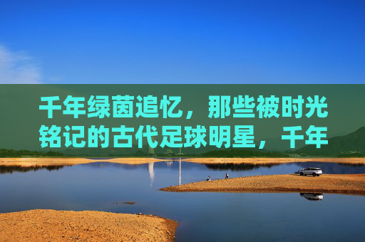 千年绿茵追忆,那些被时光铭记的古代足球明星,千年绿茵追忆,时光铭记的古代足球星