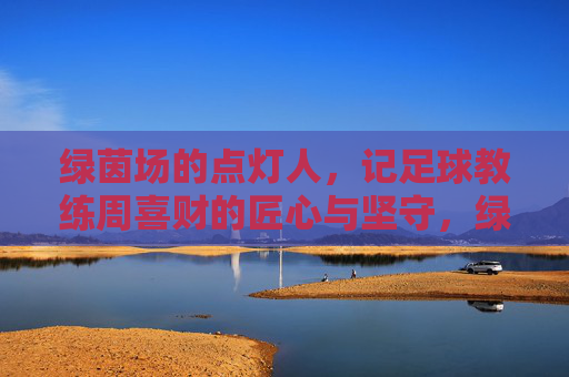 绿茵场的点灯人,记足球教练周喜财的匠心与坚守,绿茵点灯人,周喜财的匠心坚守