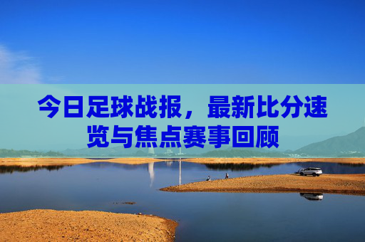 今日足球战报,最新比分速览与焦点赛事回顾