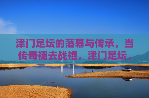 津门足坛的落幕与传承,当传奇褪去战袍,津门足坛,传奇褪去战袍,传承永不落幕