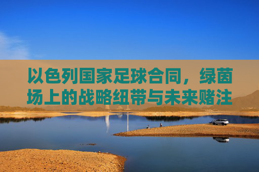 以色列国家足球合同,绿茵场上的战略纽带与未来赌注,以色列国家足球合同,绿茵场上的战略纽带与未来赌注