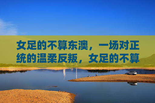 女足的不算东澳,一场对正统的温柔反叛,女足的不算东澳,对正统的温柔反叛