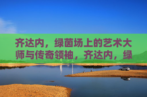 齐达内，绿茵场上的艺术大师与传奇领袖，齐达内，绿茵场上的艺术大师与传奇领袖