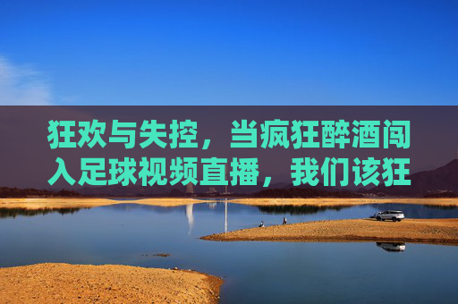 狂欢与失控，当疯狂醉酒闯入足球视频直播，我们该狂欢还是反思？醉酒闯入足球直播，狂欢的狂欢还是失控的反思？