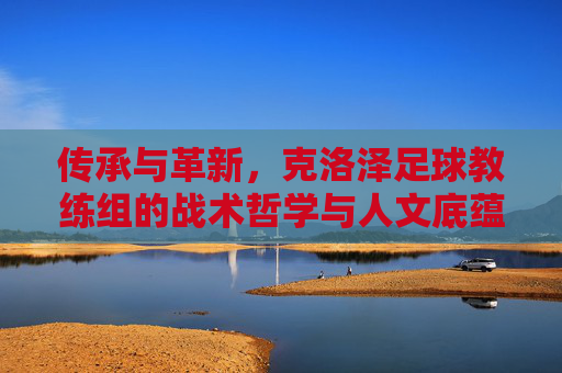 传承与革新，克洛泽足球教练组的战术哲学与人文底蕴，传承与革新，克洛泽教练组的战术哲学与人文底蕴