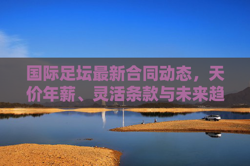 国际足坛最新合同动态,天价年薪、灵活条款与未来趋势解析,国际足坛合同动态,天价年薪、灵活条款与未来趋势解析