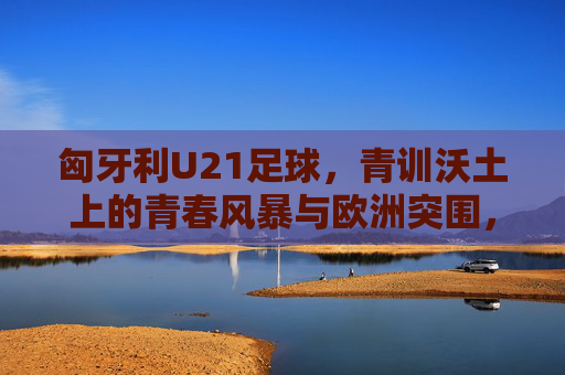 匈牙利U21足球,青训沃土上的青春风暴与欧洲突围,青训沃土育青春风暴,匈牙利U21欧洲突围