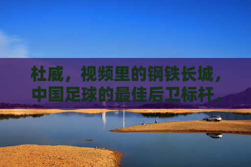 杜威,视频里的钢铁长城,中国足球的最佳后卫标杆,杜威,中国足球钢铁长城,最佳后卫标杆