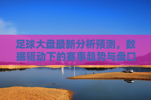 足球大盘最新分析预测，数据驱动下的赛事趋势与盘口解析，足球大盘最新预测，数据驱动的赛事趋势与盘口解析