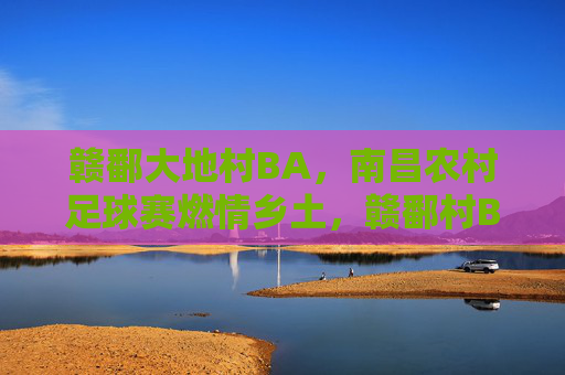 赣鄱大地村BA,南昌农村足球赛燃情乡土,赣鄱村BA燃情乡土