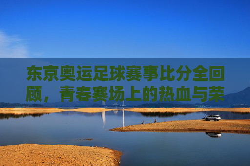 东京奥运足球赛事比分全回顾，青春赛场上的热血与荣耀，东京奥运足球赛事全回顾，青春赛场的热血与荣耀