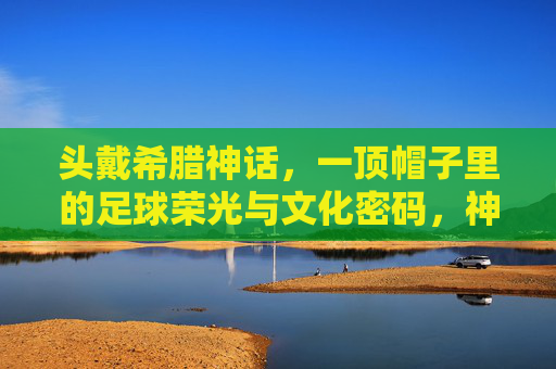 头戴希腊神话，一顶帽子里的足球荣光与文化密码，神话冠冕，一顶帽子的足球荣光与文化密码