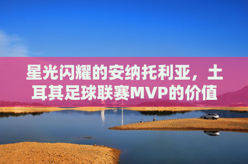 星光闪耀的安纳托利亚,土耳其足球联赛MVP的价值与传奇