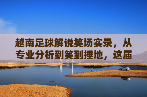 越南足球解说笑场实录,从专业分析到笑到捶地,这届解说太懂情绪失控的艺术!越南足球解说笑场实录,从专业到捶地的情绪失控艺术