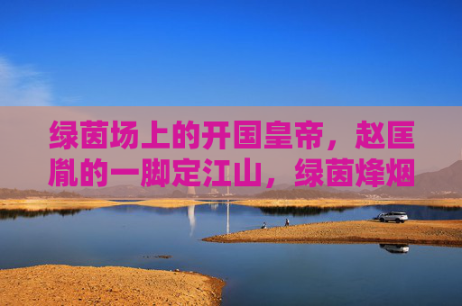 绿茵场上的开国皇帝,赵匡胤的一脚定江山,绿茵烽烟,赵匡胤一脚定江山