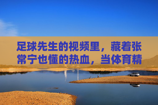足球先生的视频里，藏着张常宁也懂的热血，当体育精神跨越赛场，体育精神跨越赛场，足球先生视频与张常宁的热血共鸣
