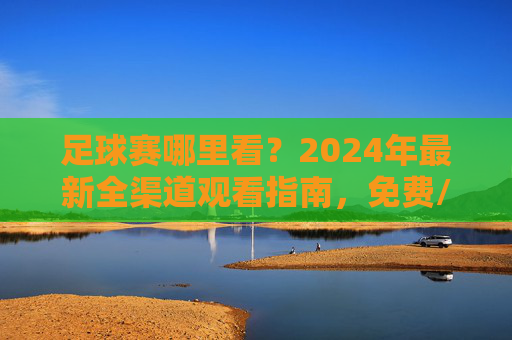 足球赛哪里看？2024年最新全渠道观看指南，免费/付费/线下方式全涵盖，2024年足球赛全渠道观看指南，免费/付费/线下方式全涵盖
