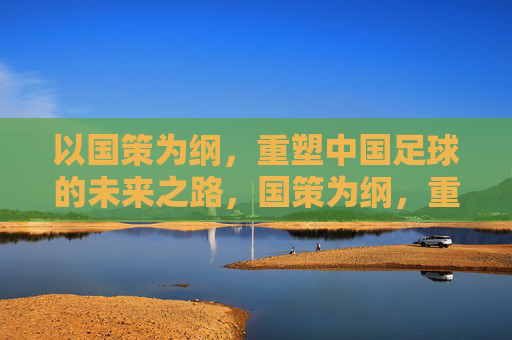 以国策为纲，重塑中国足球的未来之路，国策为纲，重塑足球未来之路