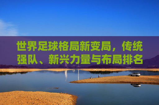 世界足球格局新变局,传统强队、新兴力量与布局排名的深层解析,世界足球格局新变局,传统强队、新兴力量与排名布局深层解析
