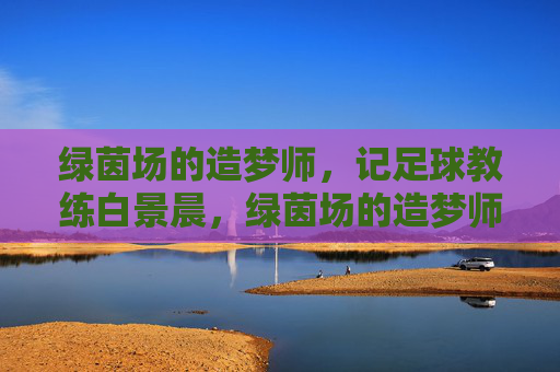 绿茵场的造梦师，记足球教练白景晨，绿茵场的造梦师——记足球教练白景晨