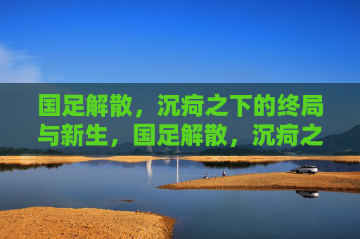 国足解散，沉疴之下的终局与新生，国足解散，沉疴之下的终局与新生