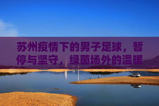 苏州疫情下的男子足球,暂停与坚守,绿茵场外的温暖与力量,暂停与坚守,苏州疫情下男子足球的温暖力量