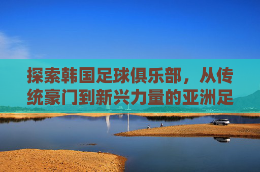 探索韩国足球俱乐部,从传统豪门到新兴力量的亚洲足球版图,韩国足球,传统豪门与新兴力量共绘亚洲足球版图