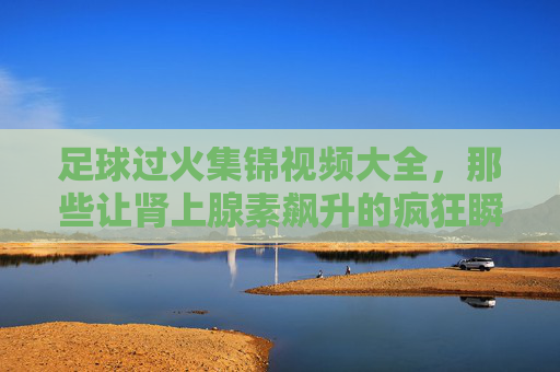 足球过火集锦视频大全，那些让肾上腺素飙升的疯狂瞬间，每一帧都是热血沸腾！足球过火燃炸集锦，肾上腺素飙升的疯狂瞬间
