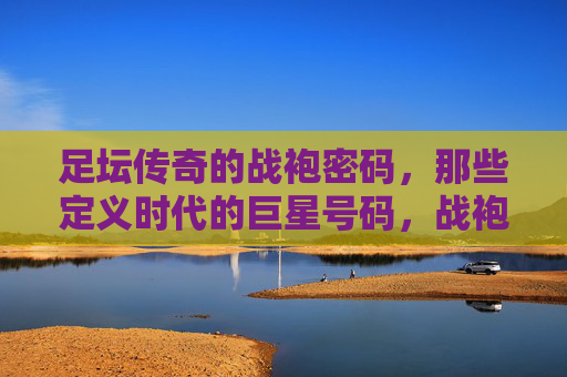 足坛传奇的战袍密码，那些定义时代的巨星号码，战袍密码，足坛传奇巨星号码的时代定义