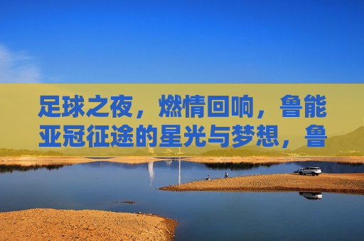 足球之夜,燃情回响,鲁能亚冠征途的星光与梦想,鲁能亚冠征途,星光与梦想的燃情回响