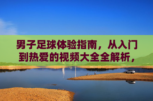 男子足球体验指南，从入门到热爱的视频大全全解析，男子足球体验指南，从入门到热爱的视频全解析