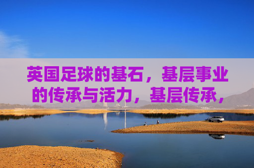 英国足球的基石，基层事业的传承与活力，基层传承，英国足球的活力基石