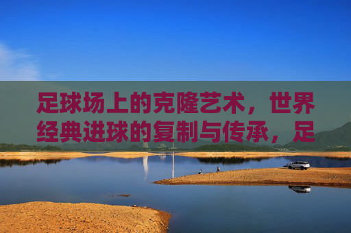 足球场上的克隆艺术,世界经典进球的复制与传承,足球经典进球的克隆艺术与传承