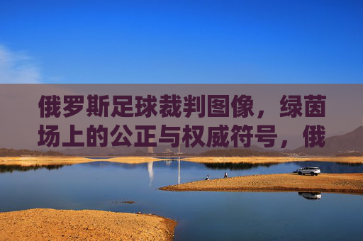 俄罗斯足球裁判图像,绿茵场上的公正与权威符号,俄罗斯足球裁判,绿茵场上的公正与权威符号