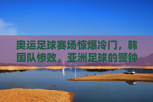 奥运足球赛场惊爆冷门,韩国队惨败,亚洲足球的警钟?奥运足球惊爆冷门,韩国惨败为亚洲足球敲响警钟