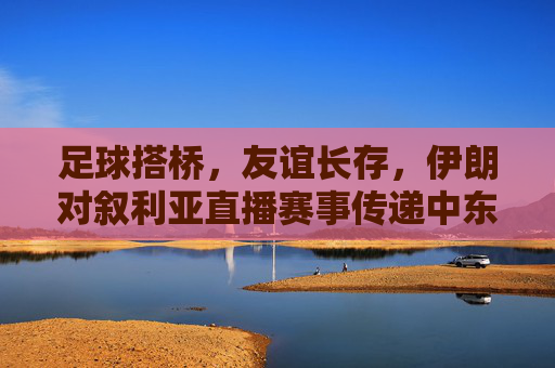 足球搭桥,友谊长存,伊朗对叙利亚直播赛事传递中东温暖,足球搭桥伊朗叙利亚 友谊赛事传递中东温暖