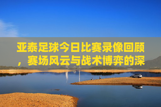 亚泰足球今日比赛录像回顾，赛场风云与战术博弈的深度解析，亚泰今日比赛录像回顾，赛场风云与战术博弈深度解析