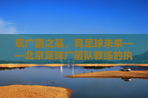 筑广厦之基,育足球未来——北京足球广厦队教练的执教哲学与坚守,广厦教练的执教哲学,坚守筑基,育足球未来