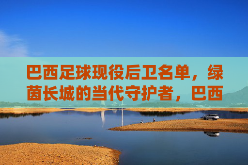 巴西足球现役后卫名单,绿茵长城的当代守护者,巴西现役后卫名单,绿茵长城的当代守护者