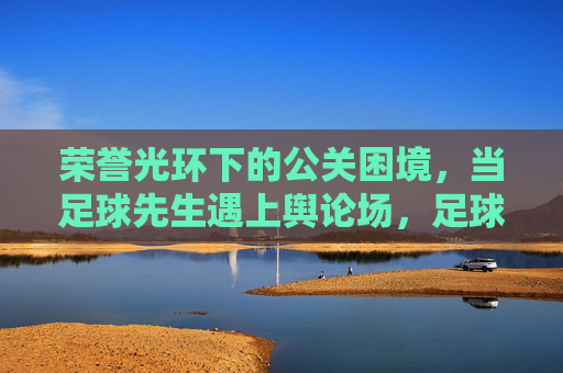 荣誉光环下的公关困境,当足球先生遇上舆论场,足球先生的荣誉光环与舆论公关困境