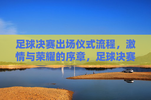 足球决赛出场仪式流程，激情与荣耀的序章，足球决赛出场仪式流程，激情与荣耀的序章