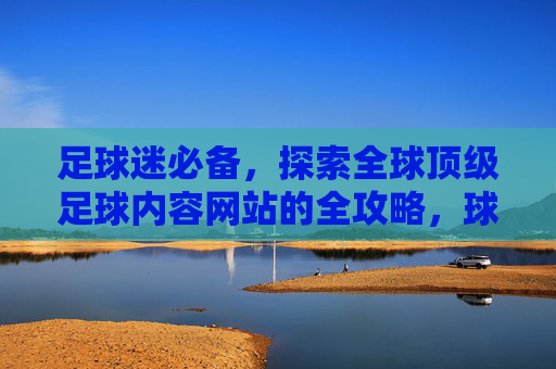 足球迷必备,探索全球顶级足球内容网站的全攻略,球迷必备,全球顶级足球内容网站全攻略