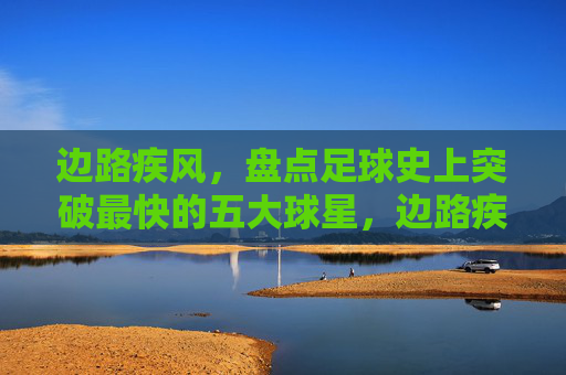 边路疾风,盘点足球史上突破最快的五大球星,边路疾风,足球史上突破最快的五大球星