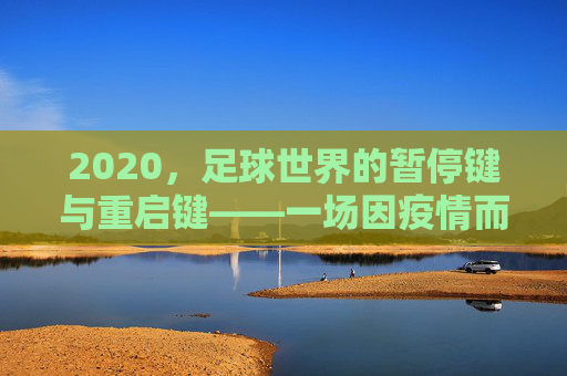 2020,足球世界的暂停键与重启键——一场因疫情而特殊的足球史诗,2020,足球世界的暂停键与重启键——疫情下的特殊足球史诗