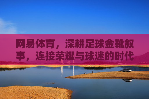 网易体育，深耕足球金靴叙事，连接荣耀与球迷的时代回响，网易体育深耕足球金靴叙事，连接荣耀与球迷的时代回响