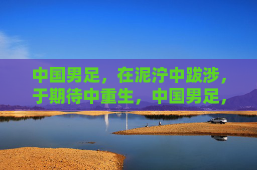 中国男足，在泥泞中跋涉，于期待中重生，中国男足，泥泞中跋涉，期待中重生