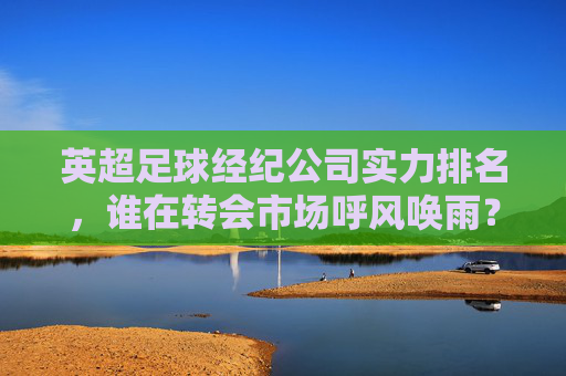 英超足球经纪公司实力排名,谁在转会市场呼风唤雨?英超足球经纪公司实力排名,转会市场呼风唤雨者